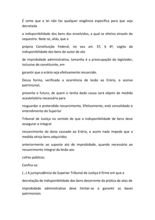 É certo que a lei não faz qualquer exigência específica para que seja
decretada
a indisponibilidade dos bens dos envolvidos, a qual se efetiva através do
sequestro. Note-se, aliás, que a
própria Constituição Federal, no seu art. 37, § 4º, cogita da
indisponibilidade dos bens do autor de ato
de improbidade administrativa, tamanha é a preocupação do legislador,
inclusive do constituinte, em
garantir que o erário seja efetivamente ressarcido.
Dessa forma, verificada a ocorrência de lesão ao Erário, o acervo
patrimonial,
presente e futuro, de quem o tenha dado causa será objeto de medida
acautelatória necessária para
resguardar o pretendido ressarcimento. Efetivamente, está consolidado o
entendimento do Superior
Tribunal de Justiça no sentido de que a indisponibilidade de bens deve
assegurar o integral
ressarcimento do dano causado ao Erário, e assim nada impede que a
medida atinja bens adquiridos
anteriormente ao suposto ato de improbidade, quando necessário ao
ressarcimento integral da lesão aos
cofres públicos.
Confira-se:
(…) A jurisprudência do Superior Tribunal de Justiça é firme em que a
decretação de indisponibilidade dos bens decorrente da prática de atos de
improbidade administrativa deve limitar-se a garantir as bases
patrimoniais
 
