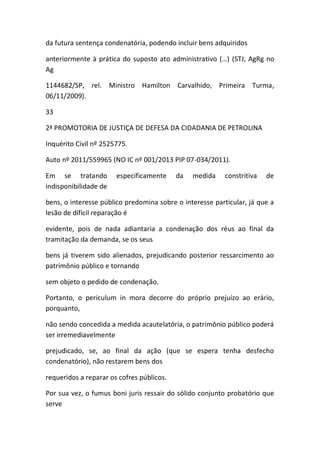 da futura sentença condenatória, podendo incluir bens adquiridos
anteriormente à prática do suposto ato administrativo (…) (STJ, AgRg no
Ag
1144682/SP, rel. Ministro Hamilton Carvalhido, Primeira Turma,
06/11/2009).
33
2ª PROMOTORIA DE JUSTIÇA DE DEFESA DA CIDADANIA DE PETROLINA
Inquérito Civil nº 2525775.
Auto nº 2011/559965 (NO IC nº 001/2013 PIP 07-034/2011).
Em se tratando especificamente da medida constritiva de
indisponibilidade de
bens, o interesse público predomina sobre o interesse particular, já que a
lesão de difícil reparação é
evidente, pois de nada adiantaria a condenação dos réus ao final da
tramitação da demanda, se os seus
bens já tiverem sido alienados, prejudicando posterior ressarcimento ao
patrimônio público e tornando
sem objeto o pedido de condenação.
Portanto, o periculum in mora decorre do próprio prejuízo ao erário,
porquanto,
não sendo concedida a medida acautelatória, o patrimônio público poderá
ser irremediavelmente
prejudicado, se, ao final da ação (que se espera tenha desfecho
condenatório), não restarem bens dos
requeridos a reparar os cofres públicos.
Por sua vez, o fumus boni juris ressair do sólido conjunto probatório que
serve
 