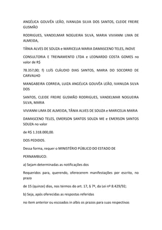 ANGÉLICA GOUVÊA LEÃO, IVANILDA SILVA DOS SANTOS, CLEIDE FREIRE
GUSMÃO
RODRIGUES, VANDELMAR NOGUEIRA SILVA, MARIA VIVIANNI LIMA DE
ALMEIDA,
TÂNIA ALVES DE SOUZA e MARICELIA MARIA DAMASCENO TELES, INOVE
CONSULTORIA E TREINAMENTO LTDA e LEONARDO COSTA GOMES no
valor de R$
78.357,00; f) LUÍS CLÁUDIO DIAS SANTOS, MARIA DO SOCORRO DE
CARVALHO
MANGABEIRA CORREIA, LUIZA ANGÉLICA GOUVÊA LEÃO, IVANILDA SILVA
DOS
SANTOS, CLEIDE FREIRE GUSMÃO RODRIGUES, VANDELMAR NOGUEIRA
SILVA, MARIA
VIVIANNI LIMA DE ALMEIDA, TÂNIA ALVES DE SOUZA e MARICELIA MARIA
DAMASCENO TELES, EMERSON SANTOS SOUZA ME e EMERSON SANTOS
SOUZA no valor
de R$ 1.318.000,00.
DOS PEDIDOS.
Dessa forma, requer o MINISTÉRIO PÚBLICO DO ESTADO DE
PERNAMBUCO:
a) Sejam determinadas as notificações dos
Requeridos para, querendo, oferecerem manifestações por escrito, no
prazo
de 15 (quinze) dias, nos termos do art. 17, § 7º, da Lei nº 8.429/92;
b) Seja, após oferecidas as respostas referidas
no item anterior ou escoados in albis os prazos para suas respectivas
 