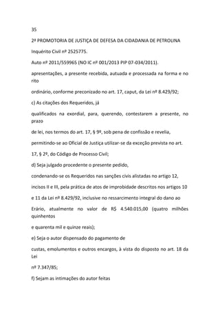 35
2ª PROMOTORIA DE JUSTIÇA DE DEFESA DA CIDADANIA DE PETROLINA
Inquérito Civil nº 2525775.
Auto nº 2011/559965 (NO IC nº 001/2013 PIP 07-034/2011).
apresentações, a presente recebida, autuada e processada na forma e no
rito
ordinário, conforme preconizado no art. 17, caput, da Lei nº 8.429/92;
c) As citações dos Requeridos, já
qualificados na exordial, para, querendo, contestarem a presente, no
prazo
de lei, nos termos do art. 17, § 9º, sob pena de confissão e revelia,
permitindo-se ao Oficial de Justiça utilizar-se da exceção prevista no art.
17, § 2º, do Código de Processo Civil;
d) Seja julgado procedente o presente pedido,
condenando-se os Requeridos nas sanções civis alistadas no artigo 12,
incisos II e III, pela prática de atos de improbidade descritos nos artigos 10
e 11 da Lei nº 8.429/92, inclusive no ressarcimento integral do dano ao
Erário, atualmente no valor de R$ 4.540.015,00 (quatro milhões
quinhentos
e quarenta mil e quinze reais);
e) Seja o autor dispensado do pagamento de
custas, emolumentos e outros encargos, à vista do disposto no art. 18 da
Lei
nº 7.347/85;
f) Sejam as intimações do autor feitas
 