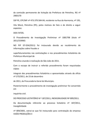 da comissão permanente de licitação da Prefeitura de Petrolina, RG nº
2983170
SSP PE, CPF/MF nº 473.379.584-04, residente na Rua da Harmonia, nº 195,
Vila Mocó, Petrolina (PE), pelos motivos de fato e de direito a seguir
expostos:
DOS FATOS.
O Procedimento de Investigação Preliminar nº 1081798 (Auto nº
2011/559965
NO PIP 07-034/2011) foi instaurado devido ao recebimento de
informações sobre fraudes e
superfaturamentos nas contratações e nos procedimentos licitatórios da
Prefeitura Municipal de
Petrolina visando à realização do São João de 2011.
Com o escopo de instruir o referido procedimento foram requisitadas
cópias
integrais dos procedimentos licitatórios e apresentadas através do ofício
nº 273/2011, de 23 de dezembro
de 2011, da Procuradoria Geral do Município.
Posteriormente o procedimento de investigação preliminar foi convertido
em
inquérito civil.
DO PROCESSO LICITATÓRIO N º 187/2011, INEXIGIBILIDADE Nº 009/2011.
Da documentação referente ao processo licitatório nº 187/2011,
Inexigibilidade
nº 009/2001, extrai-se que foi instaurado para contratação da empresa
VISÃO PRODUÇÕES E
 