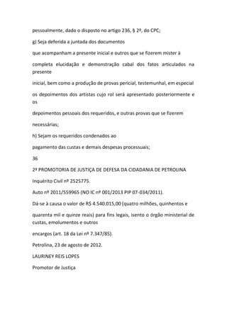pessoalmente, dado o disposto no artigo 236, § 2º, do CPC;
g) Seja deferida a juntada dos documentos
que acompanham a presente inicial e outros que se fizerem mister à
completa elucidação e demonstração cabal dos fatos articulados na
presente
inicial, bem como a produção de provas pericial, testemunhal, em especial
os depoimentos dos artistas cujo rol será apresentado posteriormente e
os
depoimentos pessoais dos requeridos, e outras provas que se fizerem
necessárias;
h) Sejam os requeridos condenados ao
pagamento das custas e demais despesas processuais;
36
2ª PROMOTORIA DE JUSTIÇA DE DEFESA DA CIDADANIA DE PETROLINA
Inquérito Civil nº 2525775.
Auto nº 2011/559965 (NO IC nº 001/2013 PIP 07-034/2011).
Dá-se à causa o valor de R$ 4.540.015,00 (quatro milhões, quinhentos e
quarenta mil e quinze reais) para fins legais, isento o órgão ministerial de
custas, emolumentos e outros
encargos (art. 18 da Lei nº 7.347/85).
Petrolina, 23 de agosto de 2012.
LAURINEY REIS LOPES
Promotor de Justiça
 