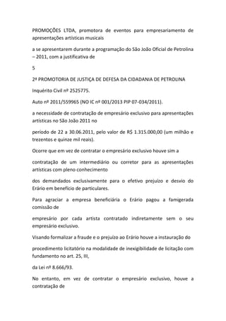 PROMOÇÕES LTDA, promotora de eventos para empresariamento de
apresentações artísticas musicais
a se apresentarem durante a programação do São João Oficial de Petrolina
– 2011, com a justificativa de
5
2ª PROMOTORIA DE JUSTIÇA DE DEFESA DA CIDADANIA DE PETROLINA
Inquérito Civil nº 2525775.
Auto nº 2011/559965 (NO IC nº 001/2013 PIP 07-034/2011).
a necessidade de contratação de empresário exclusivo para apresentações
artísticas no São João 2011 no
período de 22 a 30.06.2011, pelo valor de R$ 1.315.000,00 (um milhão e
trezentos e quinze mil reais).
Ocorre que em vez de contratar o empresário exclusivo houve sim a
contratação de um intermediário ou corretor para as apresentações
artísticas com pleno conhecimento
dos demandados exclusivamente para o efetivo prejuízo e desvio do
Erário em benefício de particulares.
Para agraciar a empresa beneficiária o Erário pagou a famigerada
comissão de
empresário por cada artista contratado indiretamente sem o seu
empresário exclusivo.
Visando formalizar a fraude e o prejuízo ao Erário houve a instauração do
procedimento licitatório na modalidade de inexigibilidade de licitação com
fundamento no art. 25, III,
da Lei nº 8.666/93.
No entanto, em vez de contratar o empresário exclusivo, houve a
contratação de
 