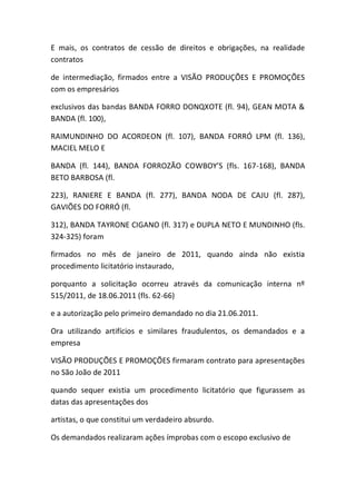 E mais, os contratos de cessão de direitos e obrigações, na realidade
contratos
de intermediação, firmados entre a VISÃO PRODUÇÕES E PROMOÇÕES
com os empresários
exclusivos das bandas BANDA FORRO DONQXOTE (fl. 94), GEAN MOTA &
BANDA (fl. 100),
RAIMUNDINHO DO ACORDEON (fl. 107), BANDA FORRÓ LPM (fl. 136),
MACIEL MELO E
BANDA (fl. 144), BANDA FORROZÃO COWBOY’S (fls. 167-168), BANDA
BETO BARBOSA (fl.
223), RANIERE E BANDA (fl. 277), BANDA NODA DE CAJU (fl. 287),
GAVIÕES DO FORRÓ (fl.
312), BANDA TAYRONE CIGANO (fl. 317) e DUPLA NETO E MUNDINHO (fls.
324-325) foram
firmados no mês de janeiro de 2011, quando ainda não existia
procedimento licitatório instaurado,
porquanto a solicitação ocorreu através da comunicação interna nº
515/2011, de 18.06.2011 (fls. 62-66)
e a autorização pelo primeiro demandado no dia 21.06.2011.
Ora utilizando artifícios e similares fraudulentos, os demandados e a
empresa
VISÃO PRODUÇÕES E PROMOÇÕES firmaram contrato para apresentações
no São João de 2011
quando sequer existia um procedimento licitatório que figurassem as
datas das apresentações dos
artistas, o que constitui um verdadeiro absurdo.
Os demandados realizaram ações ímprobas com o escopo exclusivo de
 