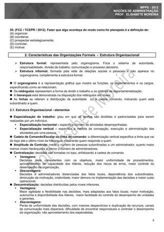 9
MPPE - 2012
NOÇÕES DE ADMINISTRAÇÃO
PROF. ELISABETE MOREIRA
55. (FCC / TCEPR / 2012). Fazer que algo aconteça do modo como foi planejado é a definição de:
(A) organizar.
(B) coordenar.
(C) prospectar estrategicamente.
(D) controlar.
(E) motivar.
2. Características das Organizações Formais - Estrutura Organizacional
 Estrutura formal: representada pelo organograma. Foca o sistema de autoridade,
responsabilidade, divisão de trabalho, comunicação e processo decisório.
 Estrutura informal: formada pela rede de relações sociais e pessoais e não aparece no
organograma, complementa a estrutura formal.
 O organograma é a representação gráfica que mostra as funções, os departamentos e os cargos,
especificando como se relacionam.
 Os retângulos representam a forma de dividir o trabalho e os critérios de departamentalização.
 A hierarquia está demonstrada na disposição dos retângulos em níveis.
 As linhas se referem a distribuição de autoridade ou à cadeia comando, indicando quem está
subordinado a quem.
2.1. Estrutura Organizacional - elementos
 Especialização do trabalho: grau em que as tarefas são divididas e padronizadas para serem
realizadas por um indivíduo.
 Especialização horizontal – especifica número de atividades desempenhadas;
 Especialização vertical – especifica a medida da concepção, execução e administração das
atividades por uma pessoa.
 Cadeia de Comando/Escalar ou linha de comando: a diferenciação vertical especifica a linha que vai
do topo até o último nível da hierarquia, mostrando quem responde a quem.
 Amplitude de Controle: mede o número de pessoas subordinadas a um administrador, quanto maior
menos níveis hierárquicos e menor o número de administradores.
 Centralização: decisões são tomadas no topo, enfatizando a cadeia de comando.
 Vantagens:
Decisões mais consistentes com os objetivos, maior uniformidade de procedimentos,
aproveitamento da capacidade dos líderes, redução dos riscos de erros, maior controle do
desempenho da organização.
 Desvantagens:
Decisões e administradores distanciadas dos fatos locais, dependência dos subordinados,
diminuição da motivação, criatividade, maior demora na implementação das decisões e maior custo
operacional.
 Descentralização: decisões distribuídas pelos níveis inferiores.
 Vantagens:
Maior agilidade e flexibilidade nas decisões, mais adaptadas aos fatos locais; maior motivação,
autonomia e disponibilidade dos líderes; maior facilidade do controle do desempenho de unidades
e gerentes.
 Desvantagens:
Perda de uniformidade das decisões, com maiores desperdícios e duplicação de recursos; canais
de comunicação mais dispersos; dificuldade de encontrar responsáveis e controlar o desempenho
da organização; não aproveitamento dos especialistas.
 