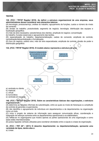 19
MPPE - 2012
NOÇÕES DE ADMINISTRAÇÃO
PROF. ELISABETE MOREIRA
TESTES
130. (FCC / TRT/8ª Região/ 2010). Ao definir a estrutura organizacional de uma empresa, seus
administradores devem considerar seis elementos básicos:
(A) tecnologia; produto/serviço; análise do trabalho; agrupamento de funções; custos e número de níveis
de comando.
(B) divisão do trabalho; produtividade; segmento de negócio; tecnologia; distribuição das equipes e
localização geográfica.
(C) mão de obra necessária; características dos clientes; amplitude do negócio; concentração
do trabalho; funções essenciais e agrupamento das tarefas.
(D) especialização do trabalho; departamentalização; cadeia de comando; amplitude de controle;
centralização/descentralização e formalização.
(E) foco do negócio; público alvo; mão de obra especializada; amplitude de controle; divisão de poder e
distribuição geográfica.
132. (FCC / TRT/8ª Região/ 2010). O modelo abaixo representa a estrutura de uma:
a) centrada no cliente.
b) matricial.
c) virtual.
d) burocrática.
e) centrada em equipes.
140. (FCC / TRT/22ª Região/ 2010). Sobre as características básicas das organizações, a estrutura
organizacional:
(A) determina as relações informais de subordinação, entre as quais os níveis de hierarquia e a amplitude
de controle de gerentes e supervisores.
(B) não identifica o agrupamento de indivíduos em departamentos e de departamentos na organização
como um todo.
(C) inclui o projeto de sistema de informação para assegurar comunicação eficaz, coordenação e
integração de esforços somente entre os departamentos operacionais e os stakeholders.
(D) reflete-se no organograma que mostra apenas as partes operacionais de uma organização e como
estas estão interrelacionadas.
(E) possui ligações verticais utilizadas para coordenar atividades entre a cúpula e a base da organização.
33. (FCC / TRT 24ª / 2011) O desenho departamental, ou departamentalização, apresenta uma
variedade de tipos, dentre eles o:
a) Linear.
 