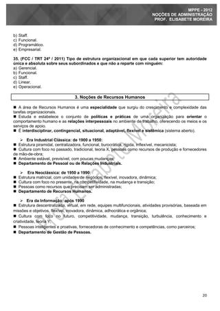 20
MPPE - 2012
NOÇÕES DE ADMINISTRAÇÃO
PROF. ELISABETE MOREIRA
b) Staff.
c) Funcional.
d) Programático.
e) Empresarial.
35. (FCC / TRT 24ª / 2011) Tipo de estrutura organizacional em que cada superior tem autoridade
única e absoluta sobre seus subordinados e que não a reparte com ninguém:
a) Gerencial.
b) Funcional.
c) Staff.
d) Linear.
e) Operacional.
3. Noções de Recursos Humanos
 A área de Recursos Humanos é uma especialidade que surgiu do crescimento e complexidade das
tarefas organizacionais.
 Estuda e estabelece o conjunto de políticas e práticas de uma organização para orientar o
comportamento humano e as relações interpessoais no ambiente de trabalho, oferecendo os meios e os
serviços de apoio.
 É interdisciplinar, contingencial, situacional, adaptável, flexível e sistêmica (sistema aberto).
 Era Industrial Clássica: de 1900 a 1950:
 Estrutura piramidal, centralizadora, funcional, burocrática, rígida, inflexível, mecanicista;
 Cultura com foco no passado, tradicional, teoria X, pessoas como recursos de produção e fornecedores
de mão-de-obra;
 Ambiente estável, previsível, com poucas mudanças;
 Departamento de Pessoal ou de Relações Industriais.
 Era Neoclássica: de 1950 a 1990:
 Estrutura matricial, com unidades de negócios, flexível, inovadora, dinâmica;
 Cultura com foco no presente, na competitividade, na mudança e transição;
 Pessoas como recursos que precisam ser administradas;
 Departamento de Recursos Humanos.
 Era da Informação: após 1990
 Estrutura descentralizada, virtual, em rede, equipes multifuncionais, atividades provisórias, baseada em
missões e objetivos, flexível, inovadora, dinâmica, adhocrática e orgânica;
 Cultura com foco no futuro, competitividade, mudança, transição, turbulência, conhecimento e
criatividade, teoria Y;
 Pessoas inteligentes e proativas, fornecedoras de conhecimento e competências, como parceiros;
 Departamento de Gestão de Pessoas.
 