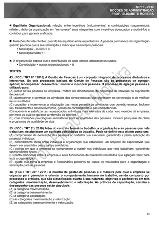 24
MPPE - 2012
NOÇÕES DE ADMINISTRAÇÃO
PROF. ELISABETE MOREIRA
 Equilíbrio Organizacional: relação entre incentivos (induzimentos) e contribuições (pagamentos),
reflete o êxito da organização em “remunerar” seus integrantes com incentivos adequados e motivá-los a
contribuir para garantir a eficácia.
 Relações de Intercâmbio: quando há equilíbrio entre expectativas. A pessoa permanece na organização
quando percebe que a sua satisfação é maior que os esforços pessoais.
 Satisfação – custos = 0
 Satisfação/custo = 1
 A organização espera que a contribuição de cada pessoa ultrapasse os custos.
 Contribuição + custos organizacionais > 0
TESTES
43. (FCC / TRT 8ª / 2010) A Gestão de Pessoas é um conjunto integrado de processos dinâmicos e
interativos. Os seis processos básicos de Gestão de Pessoas são os processos de agregar;
aplicar; recompensar; desenvolver; manter e monitorar pessoas. O processo de agregar pessoas é
utilizado para:
(A) incluir novas pessoas na empresa. Podem ser denominados de processos de provisão ou suprimento
de pessoal.
(B) acompanhar e controlar as atividades das novas pessoas que ingressam na corporação e de verificar
seus resultados.
(C) capacitar e incrementar a adaptação das novas pessoas às atividades que deverão exercer. Incluem
seu treinamento e desenvolvimento, gestão do conhecimento e das competências.
(D) incentivar e satisfazer as necessidades individuais mais elevadas de cada novo membro da empresa,
por meio do qual se garante a retenção de talentos.
(E) criar condições psicológicas satisfatórias para as atividades das pessoas. Incluem pesquisas de clima
e programas de qualidade de vida.
55. (FCC / TRT 8ª / 2010) Além do contrato formal de trabalho, a organização e as pessoas que nela
trabalham, estabelecem um contrato psicológico de trabalho. Pode-se definir este último como um:
(A) compromisso de dedicação das pessoas ao trabalho que executam, garantindo a plena aplicação do
potencial individual.
(B) entendimento tácito entre indivíduo e organização que estabelece um conjunto de expectativas que
devem ser atendidas pelas partes envolvidas.
(C) acordo em que a empresa se compromete a investir nos indivíduos que nela trabalham, garantindo
oportunidades iguais.
(D) pacto emocional entre a empresa e seus funcionários de buscarem resultados que agregam valor para
toda a organização.
(E) ajuste que torna a empresa e funcionários parceiros na busca de resultados para a organização e
satisfação para as pessoas.
38. (FCC / TRT 24ª / 2011) O modelo de gestão de pessoas é a maneira pela qual a empresa se
organiza para gerenciar e orientar o comportamento humano no trabalho, sendo composto por
processos e práticas, que são classificados quanto a sua natureza, objetivos e parâmetros em três
categorias: movimentação, desenvolvimento e valorização. As práticas de capacitação, carreira e
desempenho das pessoas estão vinculada:
(A) à categoria movimentação.
(B) à categoria desenvolvimento.
(C) à categoria valorização.
(D) às categorias movimentação e valorização.
(E) às categorias desenvolvimento e valorização.
 