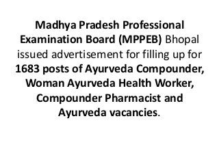 Madhya Pradesh Professional
Examination Board (MPPEB) Bhopal
issued advertisement for filling up for
1683 posts of Ayurveda Compounder,
Woman Ayurveda Health Worker,
Compounder Pharmacist and
Ayurveda vacancies.
 
