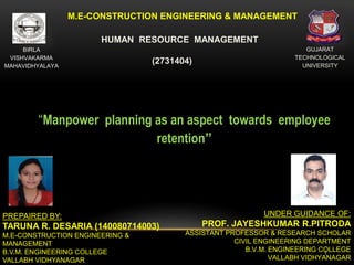 1
M.E-CONSTRUCTION ENGINEERING & MANAGEMENT
GUJARAT
TECHNOLOGICAL
UNIVERSITY
BIRLA
VISHVAKARMA
MAHAVIDHYALAYA
PREPAIRED BY:
TARUNA R. DESARIA (140080714003)
M.E-CONSTRUCTION ENGINEERING &
MANAGEMENT
B.V.M. ENGINEERING COLLEGE
VALLABH VIDHYANAGAR
UNDER GUIDANCE OF:
PROF. JAYESHKUMAR R.PITRODA
ASSISTANT PROFESSOR & RESEARCH SCHOLAR
CIVIL ENGINEERING DEPARTMENT
B.V.M. ENGINEERING COLLEGE
VALLABH VIDHYANAGAR
“Manpower planning as an aspect towards employee
retention”
HUMAN RESOURCE MANAGEMENT
(2731404)
 