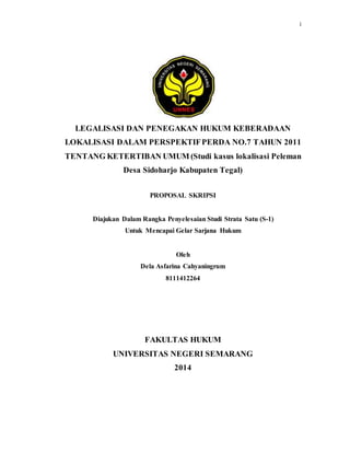 i 
LEGALISASI DAN PENEGAKAN HUKUM KEBERADAAN 
LOKALISASI DALAM PERSPEKTIF PERDA NO.7 TAHUN 2011 
TENTANG KETERTIBAN UMUM (Studi kasus lokalisasi Peleman 
Desa Sidoharjo Kabupaten Tegal) 
PROPOSAL SKRIPSI 
Diajukan Dalam Rangka Penyelesaian Studi Strata Satu (S-1) 
Untuk Mencapai Gelar Sarjana Hukum 
Oleh 
Dela Asfarina Cahyaningrum 
8111412264 
FAKULTAS HUKUM 
UNIVERSITAS NEGERI SEMARANG 
2014 
 