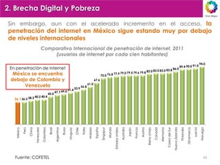 2. Brecha Digital y Pobreza

Sin embargo, aun con el acelerado incremento en el acceso, la
penetración del internet en México sigue estando muy por debajo
de niveles internacionales
                                        Comparativo Internacional de penetración de internet, 2011
                                            (usuarios de internet por cada cien habitantes)
                                                                                                                                                                                                                                                                                                               94.0
                                                                                                                                                                                                                                                                              89.4 90.0 91.0
 En penetración de internet                                                                                                                                                                                                                                   86.0
                                                                                                                                                                                                            82.0 83.0 83.0 83.8
  México se encuentra                                                                                                         75.0       76.8 77.9 79.0
                                                                                                                                                        79.5 79.6 79.8

 debajo de Colombia y                                                                                                67.6
                                                                                                           61.0
      Venezuela                                                                           53.9
                                                                                                  56.8
                                                            47.7        49.0 51.4
                                                   45.0
   36.1 36.5        38.3 40.2 40.4




                                                                                                                                                                                                            Reino Unido
                                                                                                  Italia
    México




                                                                                                                     España
             Perú




                                                                                                                                         Irlanda
                                                                                                           Malasia




                                                                                                                                                                                                                                                                              Finlandia
                                                   Brasil




                                                                                          Chile




                                                                                                                                                                                                                                                                                          Dinamarca
                                                                                                                              Singapur




                                                                                                                                                                                                                                                                                                      suecia
                                                                                Uruguay




                                                                                                                                                                                                                          Canadá
                    China




                                                                                                                                                                                Japón

                                                                                                                                                                                        Francia
                                                                        Rusia
                            Venezuela




                                                                                                                                                                                                                                              Corea del Sur
                                        Colombia




                                                                                                                                                   Estados Unidos




                                                                                                                                                                                                                                                              Nueva Zelanda
                                                                                                                                                                                                                                   Alemania
                                                            Argentina




                                                                                                                                                                                                                                                                                                               Noruega
                                                                                                                                                                    Australia




                                                                                                                                                                                                  Austria



   Fuente: COFETEL                                                                                                                                                                                                                                                                                                  10
 