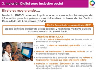 3. Inclusión Digital para Inclusión social

El reto es muy grande….
Desde la SEDESOL estamos impulsando el acceso a las tecnologías de
información para las personas más vulnerables, a través de los Centros
Comunitarios de Aprendizaje (CCA‟s)
                                          Centro Comunitario de Aprendizaje (CCA)
  Espacio destinado al desarrollo de capacidades y habilidades, mediante el uso de
                        computadoras con acceso a Internet.

                               Objetivos de los CCA„s
                            1. Contribuir a reducir la brecha digital mediante el uso de las
                               herramientas tecnológicas

                            2. Acceder a la oferta de Cursos de Capacitación para la Vida
                               y el Trabajo,

                            3. Estimular las capacidades y habilidades técnicas de los
                               habitantes de las zonas marginadas,

                            4. Poner al alcance de la población marginada una ventana a
                               los programas y apoyos que ofrece el gobierno federal

                            5. Promover el desarrollo comunitario en tres dimensiones:
                               humana, social y económica por medio del conocimiento
                               difundido a través de la red.                      18
 
