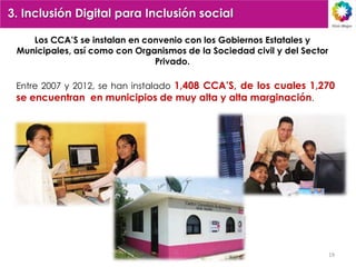 3. Inclusión Digital para Inclusión social

    Los CCA‟S se instalan en convenio con los Gobiernos Estatales y
 Municipales, así como con Organismos de la Sociedad civil y del Sector
                               Privado.

 Entre 2007 y 2012, se han instalado 1,408 CCA‟S, de los cuales 1,270
 se encuentran en municipios de muy alta y alta marginación.




                                                                          19
 