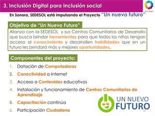 3. Inclusión Digital para Inclusión social
  En Sonora, SEDESOL está impulsando el Proyecto “Un   nuevo futuro”

  Objetivo de “Un Nuevo Futuro”
  Alianza con la SEDESOL y sus Centros Comunitarios de Desarrollo
  que busca brindar herramientas para que todos los niños tengan
  acceso al conocimiento y desarrollen habilidades que en un
  futuro les brindará más y mejores oportunidades.

   Componentes del proyecto:
  1. Dotación de Computadoras
  2. Conectividad a Internet
  3. Acceso a Contenidos educativos
  4. Instalación y funcionamiento de Centros Comunitarios de
     Aprendizaje
  5. Capacitación continúa
  6. Participación Ciudadana                                       20
 