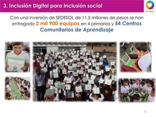 3. Inclusión Digital para Inclusión social

  Con una inversión de SEDESOL de 11.5 millones de pesos se han
   entregado 2 mil 900 equipos en 4 primarias y 54 Centros
               Comunitarios de Aprendizaje




                                                                  22
 