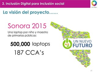 3. Inclusión Digital para Inclusión social

La visión del proyecto……


   Sonora 2015
   Una laptop por niño y maestro
   de primarias públicas:


     500,000 laptops
       187 CCA’s

                                             23
 