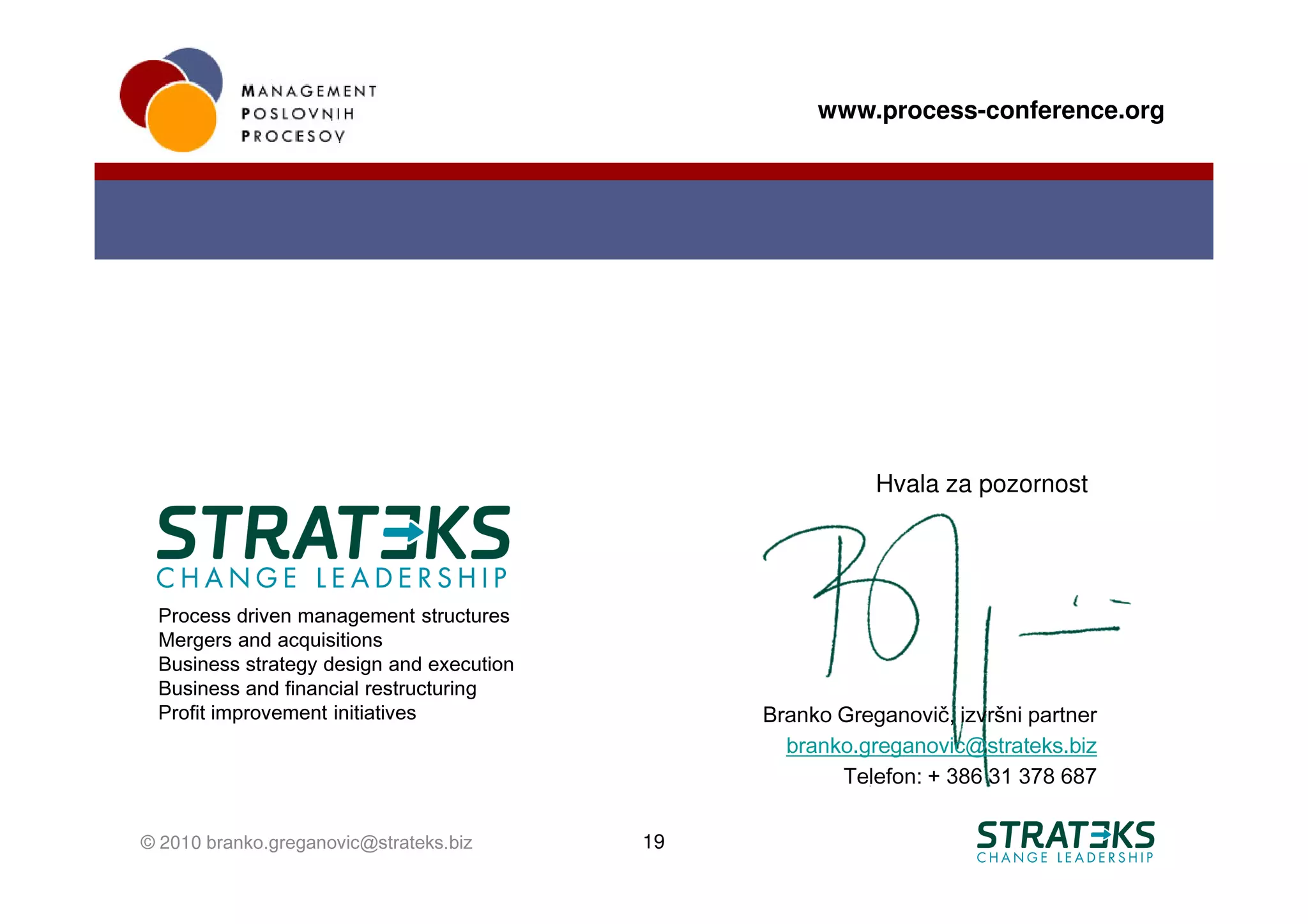 www.process-conference.org




                                                          Hvala za pozornost




 Process driven management structures
 Mergers and acquisitions
 Business strategy design and execution
 Business and financial restructuring
 Profit improvement initiatives                Branko Greganovič, izvršni partner
                                                 branko.greganovic@strateks.biz
                                                      Telefon: + 386 31 378 687

© 2010 branko.greganovic@strateks.biz     19
 