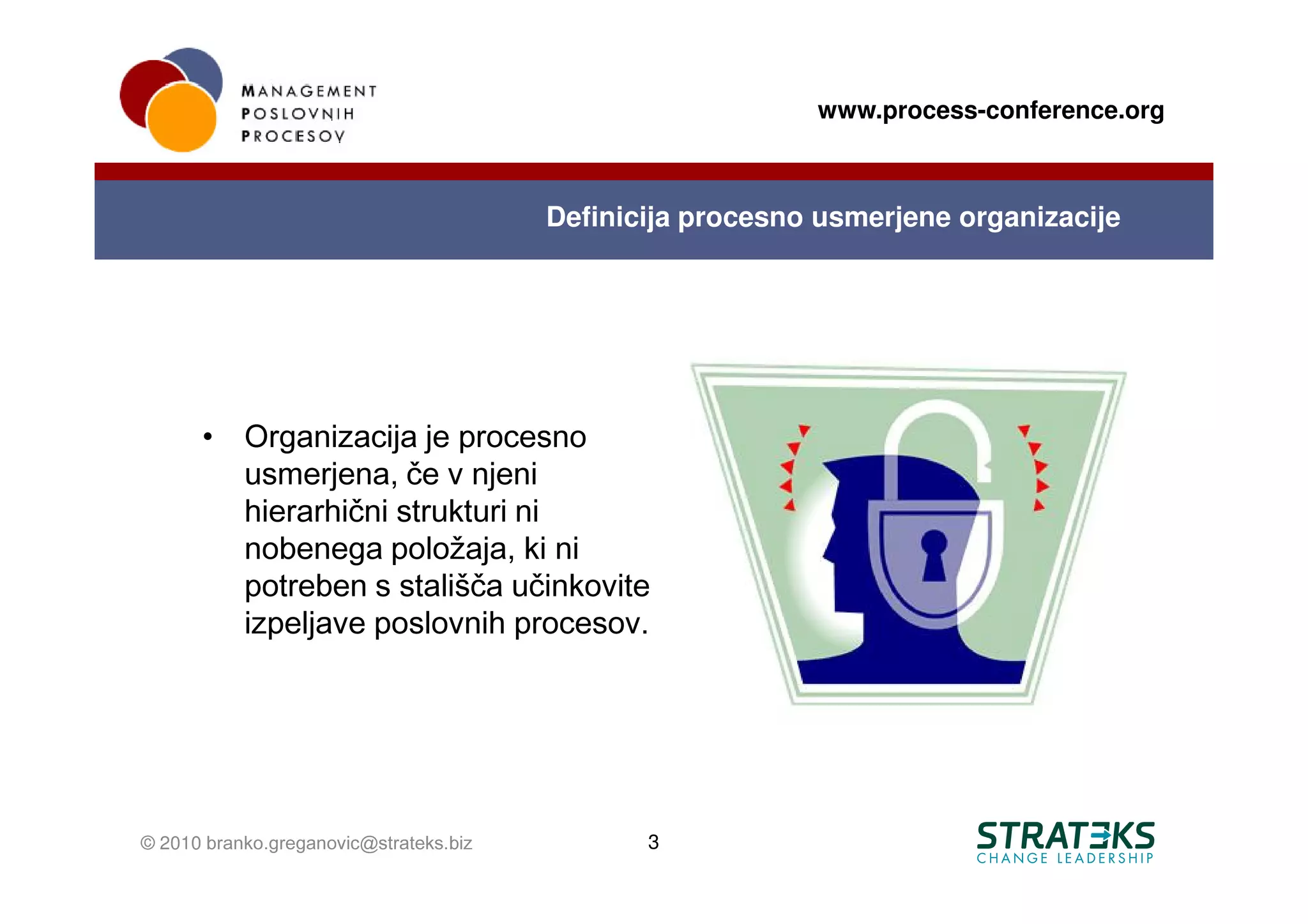 www.process-conference.org



                                        Definicija procesno usmerjene organizacije




      •    Organizacija je procesno
           usmerjena, če v njeni
           hierarhični strukturi ni
           nobenega položaja, ki ni
           potreben s stališča učinkovite
           izpeljave poslovnih procesov.




© 2010 branko.greganovic@strateks.biz          3
 