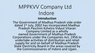 MPPKVV Company Ltd
Indore
Introduction
The Government of Madhya Pradesh vide order
dated 1st July, 2002 has incorporated Madhya
Pradesh Paschim Kshetra Vidyut Vitaran
Company Limited as a wholly
owned Government of Madhya Pradesh
Corporations under the Companies Act, 1956 to
undertake activities of distribution and retail
supply for and on behalf of Madhya Pradesh
State Electricity Board in the areas covered by
the Commissionaires of Indore and Ujjain.
 