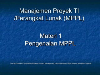 Manajemen Proyek TIManajemen Proyek TI
/Perangkat Lunak (MPPL)/Perangkat Lunak (MPPL)
Materi 1Materi 1
Pengenalan MPPLPengenalan MPPL
The McGraw-Hill Companies/Software Project Management (second edition) / Bob Hughes and Mike CotterellThe McGraw-Hill Companies/Software Project Management (second edition) / Bob Hughes and Mike Cotterell
 