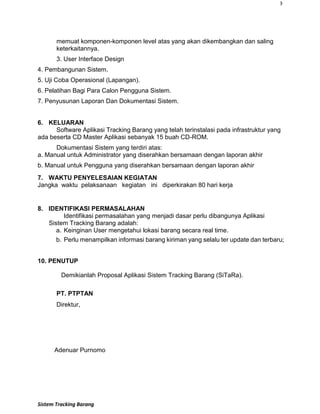 3
Sistem Tracking Barang
memuat komponen-komponen level atas yang akan dikembangkan dan saling
keterkaitannya.
3. User Interface Design
4. Pembangunan Sistem.
5. Uji Coba Operasional (Lapangan).
6. Pelatihan Bagi Para Calon Pengguna Sistem.
7. Penyusunan Laporan Dan Dokumentasi Sistem.
6. KELUARAN
Software Aplikasi Tracking Barang yang telah terinstalasi pada infrastruktur yang
ada beserta CD Master Aplikasi sebanyak 15 buah CD-ROM.
Dokumentasi Sistem yang terdiri atas:
a. Manual untuk Administrator yang diserahkan bersamaan dengan laporan akhir
b. Manual untuk Pengguna yang diserahkan bersamaan dengan laporan akhir
7. WAKTU PENYELESAIAN KEGIATAN
Jangka waktu pelaksanaan kegiatan ini diperkirakan 80 hari kerja
8. IDENTIFIKASI PERMASALAHAN
Identifikasi permasalahan yang menjadi dasar perlu dibangunya Aplikasi
Sistem Tracking Barang adalah:
a. Keinginan User mengetahui lokasi barang secara real time.
b. Perlu menampilkan informasi barang kiriman yang selalu ter update dan terbaru;
10. PENUTUP
Demikianlah Proposal Aplikasi Sistem Tracking Barang (SiTaRa).
PT. PTPTAN
Direktur,
Adenuar Purnomo
 