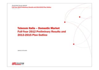 Telecom Italia – Domestic Market
Full-Year 2012 Preliminary Results and
2013-2015 Plan Outline
MARCO PATUANO
TELECOM ITALIA GROUP
Full-Year 2012 Preliminary Results and 2013-2015 Plan Outline
February 8th , 2013
 
