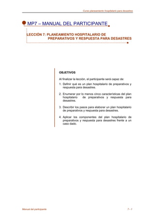 Curso planeamiento hospitalario para desastres
MP7 – MANUAL DEL PARTICIPANTE
OBJETIVOS
Al finalizar la lección, el participante será capaz de:
1. Definir qué es un plan hospitalario de preparativos y
respuesta para desastres.
2. Enumerar por lo menos cinco características del plan
hospitalario de preparativos y respuesta para
desastres.
3. Describir los pasos para elaborar un plan hospitalario
de preparativos y respuesta para desastres.
4. Aplicar los componentes del plan hospitalario de
preparativos y respuesta para desastres frente a un
caso dado.
Manual del participante 7 - 1
LECCIÓN 7: PLANEAMIENTO HOSPITALARIO DE
PREPARATIVOS Y RESPUESTA PARA DESASTRES
 