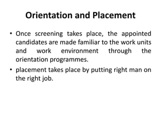 Orientation and Placement
• Once screening takes place, the appointed
candidates are made familiar to the work units
and work environment through the
orientation programmes.
• placement takes place by putting right man on
the right job.
 