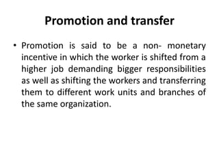 Promotion and transfer
• Promotion is said to be a non- monetary
incentive in which the worker is shifted from a
higher job demanding bigger responsibilities
as well as shifting the workers and transferring
them to different work units and branches of
the same organization.
 