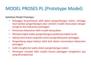 MODEL PROSES PL (Prototype Model)
Kelebihan Model Prototype :
• Pelanggan berpartisipasi aktif dalam pengembangan sistem, sehingga
hasil produk pengembangan akan semakin mudah disesuaikan dengan
keinginan dan kebutuhan pelanggan
• Penentuan kebutuhan lebih mudah diwujudkan
• Mempersingkat waktu pengembangan produk perangkat lunak
• Adanya komunikasi yang baik antara pengembang dan pelanggan
• Pengembang dapat bekerja lebih baik dalam menentukan kebutuhan
pelanggan
• Lebih menghemat waktu dalam pengembangan sistem
• Penerapan menjadi lebih mudah karena pelanggan mengetahui apa
yang diharapkannya
 