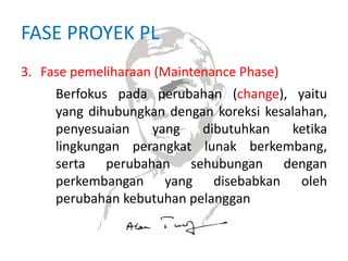 FASE PROYEK PL
3. Fase pemeliharaan (Maintenance Phase)
Berfokus pada perubahan (change), yaitu
yang dihubungkan dengan koreksi kesalahan,
penyesuaian yang dibutuhkan ketika
lingkungan perangkat lunak berkembang,
serta perubahan sehubungan dengan
perkembangan yang disebabkan oleh
perubahan kebutuhan pelanggan
 