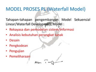 MODEL PROSES PL (Waterfall Model)
Tahapan-tahapan pengembangan Model Sekuensial
Linear/Waterfall Development Model :
• Rekayasa dan pemodelan sistem/informasi
• Analisis kebutuhan perangkat lunak
• Desain
• Pengkodean
• Pengujian
• Pemeliharaan
 