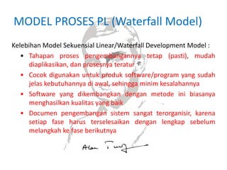 MODEL PROSES PL (Waterfall Model)
Kelebihan Model Sekuensial Linear/Waterfall Development Model :
• Tahapan proses pengembangannya tetap (pasti), mudah
diaplikasikan, dan prosesnya teratur
• Cocok digunakan untuk produk software/program yang sudah
jelas kebutuhannya di awal, sehingga minim kesalahannya
• Software yang dikembangkan dengan metode ini biasanya
menghasilkan kualitas yang baik
• Documen pengembangan sistem sangat terorganisir, karena
setiap fase harus terselesaikan dengan lengkap sebelum
melangkah ke fase berikutnya
 