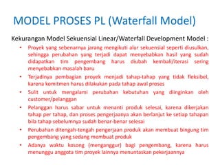 MODEL PROSES PL (Waterfall Model)
Kekurangan Model Sekuensial Linear/Waterfall Development Model :
• Proyek yang sebenarnya jarang mengikuti alur sekuensial seperti diusulkan,
sehingga perubahan yang terjadi dapat menyebabkan hasil yang sudah
didapatkan tim pengembang harus diubah kembali/iterasi sering
menyebabkan masalah baru
• Terjadinya pembagian proyek menjadi tahap-tahap yang tidak fleksibel,
karena komitmen harus dilakukan pada tahap awal proses
• Sulit untuk mengalami perubahan kebutuhan yang diinginkan oleh
customer/pelanggan
• Pelanggan harus sabar untuk menanti produk selesai, karena dikerjakan
tahap per tahap, dan proses pengerjaanya akan berlanjut ke setiap tahapan
bila tahap sebelumnya sudah benar-benar selesai
• Perubahan ditengah-tengah pengerjaan produk akan membuat bingung tim
pengembang yang sedang membuat produk
• Adanya waktu kosong (menganggur) bagi pengembang, karena harus
menunggu anggota tim proyek lainnya menuntaskan pekerjaannya
 