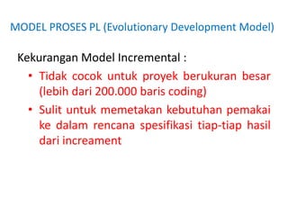 MODEL PROSES PL (Evolutionary Development Model)
Kekurangan Model Incremental :
• Tidak cocok untuk proyek berukuran besar
(lebih dari 200.000 baris coding)
• Sulit untuk memetakan kebutuhan pemakai
ke dalam rencana spesifikasi tiap-tiap hasil
dari increament
 
