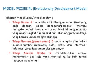 MODEL PROSES PL (Evolutionary Development Model)
Tahapan Model Spiral/Model Boehm :
• Tahap Liason  pada tahap ini dibangun komunikasi yang
baik dengan calon pengguna/pemakai, mampu
mengakomodasi perubahan secara fleksibel dengan waktu
yang relatif singkat dan tidak dibutuhkan anggota/tim kerja
yang banyak untuk menjalankannya
• Tahap Planning (perencanaan)  pada tahap ini ditentukan
sumber-sumber informasi, batas waktu dan informasi-
informasi yang dapat menjelaskan proyek
• Tahap Analisis Resiko  mendefinisikan resiko,
menentukan apa saja yang menjadi resiko baik teknis
maupun manajemen
 