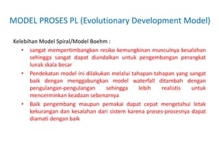 MODEL PROSES PL (Evolutionary Development Model)
Kelebihan Model Spiral/Model Boehm :
• sangat mempertimbangkan resiko kemungkinan munculnya kesalahan
sehingga sangat dapat diandalkan untuk pengembangan perangkat
lunak skala besar
• Pendekatan model ini dilakukan melalui tahapan-tahapan yang sangat
baik dengan menggabungkan model waterfall ditambah dengan
pengulangan-pengulangan sehingga lebih realistis untuk
mencerminkan keadaan sebenarnya
• Baik pengembang maupun pemakai dapat cepat mengetahui letak
kekurangan dan kesalahan dari sistem karena proses-prosesnya dapat
diamati dengan baik
 