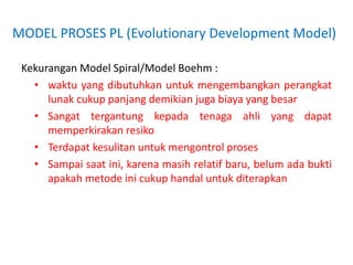 MODEL PROSES PL (Evolutionary Development Model)
Kekurangan Model Spiral/Model Boehm :
• waktu yang dibutuhkan untuk mengembangkan perangkat
lunak cukup panjang demikian juga biaya yang besar
• Sangat tergantung kepada tenaga ahli yang dapat
memperkirakan resiko
• Terdapat kesulitan untuk mengontrol proses
• Sampai saat ini, karena masih relatif baru, belum ada bukti
apakah metode ini cukup handal untuk diterapkan
 