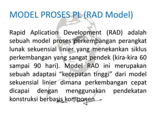 MODEL PROSES PL (RAD Model)
Rapid Aplication Development (RAD) adalah
sebuah model proses perkembangan perangkat
lunak sekuensial linier yang menekankan siklus
perkembangan yang sangat pendek (kira-kira 60
sampai 90 hari). Model RAD ini merupakan
sebuah adaptasi “kecepatan tinggi” dari model
sekuensial linier dimana perkembangan cepat
dicapai dengan menggunakan pendekatan
konstruksi berbasis komponen
 