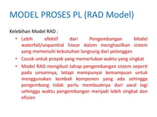 MODEL PROSES PL (RAD Model)
Kelebihan Model RAD :
• Lebih efektif dari Pengembangan Model
waterfall/sequential linear dalam menghasilkan sistem
yang memenuhi kebutuhan langsung dari pelanggan
• Cocok untuk proyek yang memerlukan waktu yang singkat
• Model RAD mengikuti tahap pengembangan sistem seperti
pada umumnya, tetapi mempunyai kemampuan untuk
menggunakan kembali komponen yang ada sehingga
pengembang tidak perlu membuatnya dari awal lagi
sehingga waktu pengembangan menjadi lebih singkat dan
efisien
 