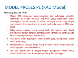 MODEL PROSES PL (RAD Model)
Kekurangan Model RAD :
• Model RAD menuntut pengembangan dan pelanggan memiliki
komitmen di dalam aktivitas rapid-fire yang diperlukan untuk
melengkapi sebuah sistem, di dalam kerangka waktu yang sangat
diperpendek. Jika komitmen tersebut tidak ada, proyek RAD akan
gagal
• Tidak semua aplikasi sesuai untuk RAD, bila system tidak dapat
dimodulkan dengan teratur, pembangunan komponen penting pada
RAD akan menjadi sangat bermasalah
• RAD tidak cocok digunakan untuk sistem yang mempunyai resiko
teknik yang tinggi
• Membutuhkan Tenaga kerja yang banyak untuk menyelesaikan
sebuah proyek dalam skala besar
• Jika ada perubahan di tengah-tengah pengerjaan maka harus
membuat kontrak baru antara pengembang dan pelanggan
 