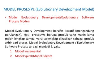 MODEL PROSES PL (Evolutionary Development Model)
• Model Evolutionary Development/Evolutionary Software
Process Models
Model Evolutionary Development bersifat iteratif (mengandung
perulangan). Hasil prosesnya berupa produk yang makin lama
makin lengkap sampai versi terlengkap dihasilkan sebagai produk
akhir dari proses. Model Evolutionary Development / Evolutionary
Software Process terbagi menjadi 2, yaitu:
1. Model Incremental
2. Model Spiral/Model Boehm
 