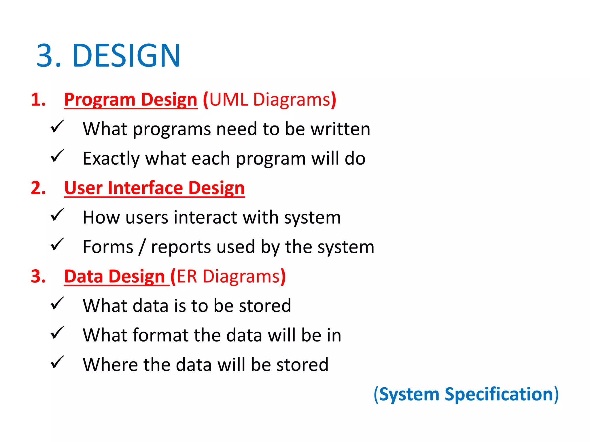 3. DESIGN
1. Program Design (UML Diagrams)
 What programs need to be written
 Exactly what each program will do
2. User Interface Design
 How users interact with system
 Forms / reports used by the system
3. Data Design (ER Diagrams)
 What data is to be stored
 What format the data will be in
 Where the data will be stored
(System Specification)
 