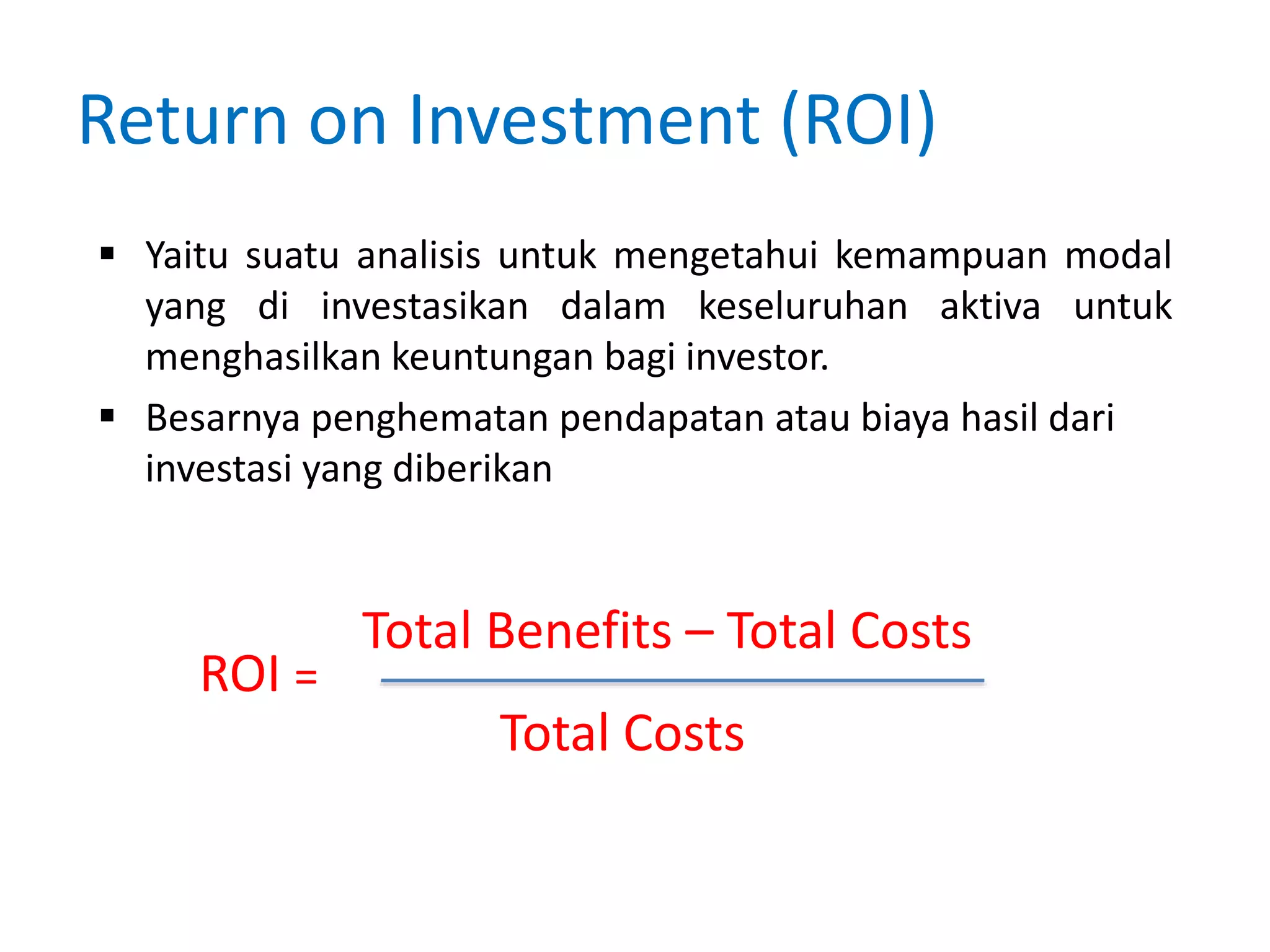 Return on Investment (ROI)
 Yaitu suatu analisis untuk mengetahui kemampuan modal
yang di investasikan dalam keseluruhan aktiva untuk
menghasilkan keuntungan bagi investor.
 Besarnya penghematan pendapatan atau biaya hasil dari
investasi yang diberikan
ROI =
Total Benefits – Total Costs
Total Costs
 