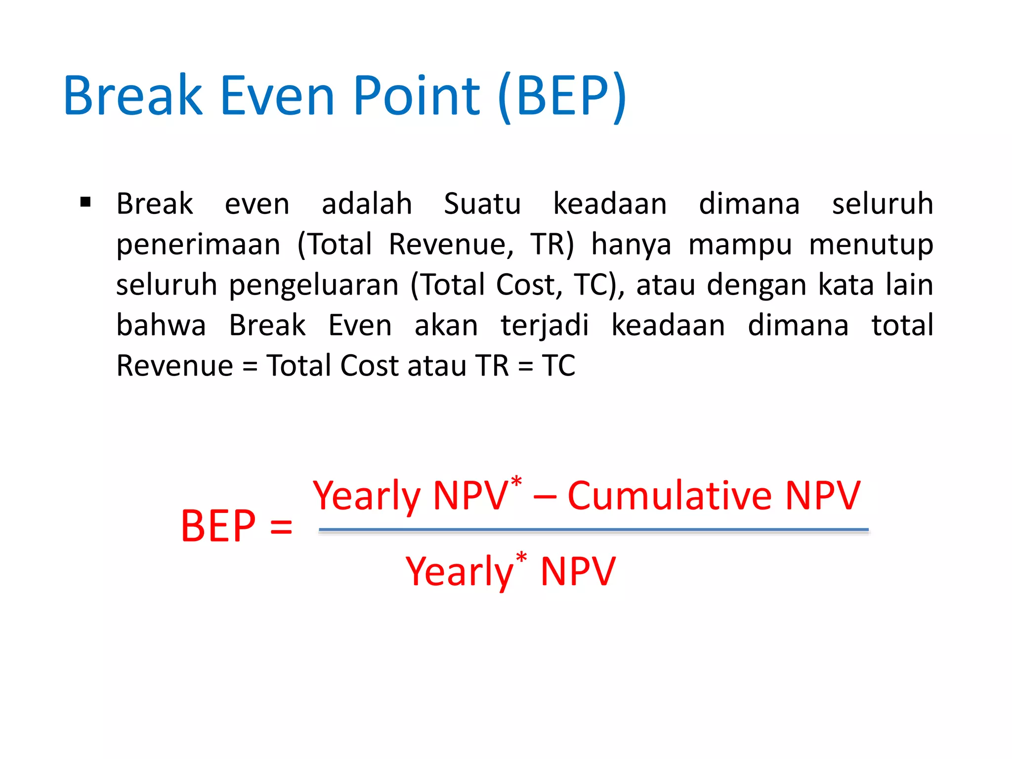 Break Even Point (BEP)
 Break even adalah Suatu keadaan dimana seluruh
penerimaan (Total Revenue, TR) hanya mampu menutup
seluruh pengeluaran (Total Cost, TC), atau dengan kata lain
bahwa Break Even akan terjadi keadaan dimana total
Revenue = Total Cost atau TR = TC
BEP =
Yearly NPV* – Cumulative NPV
Yearly* NPV
 