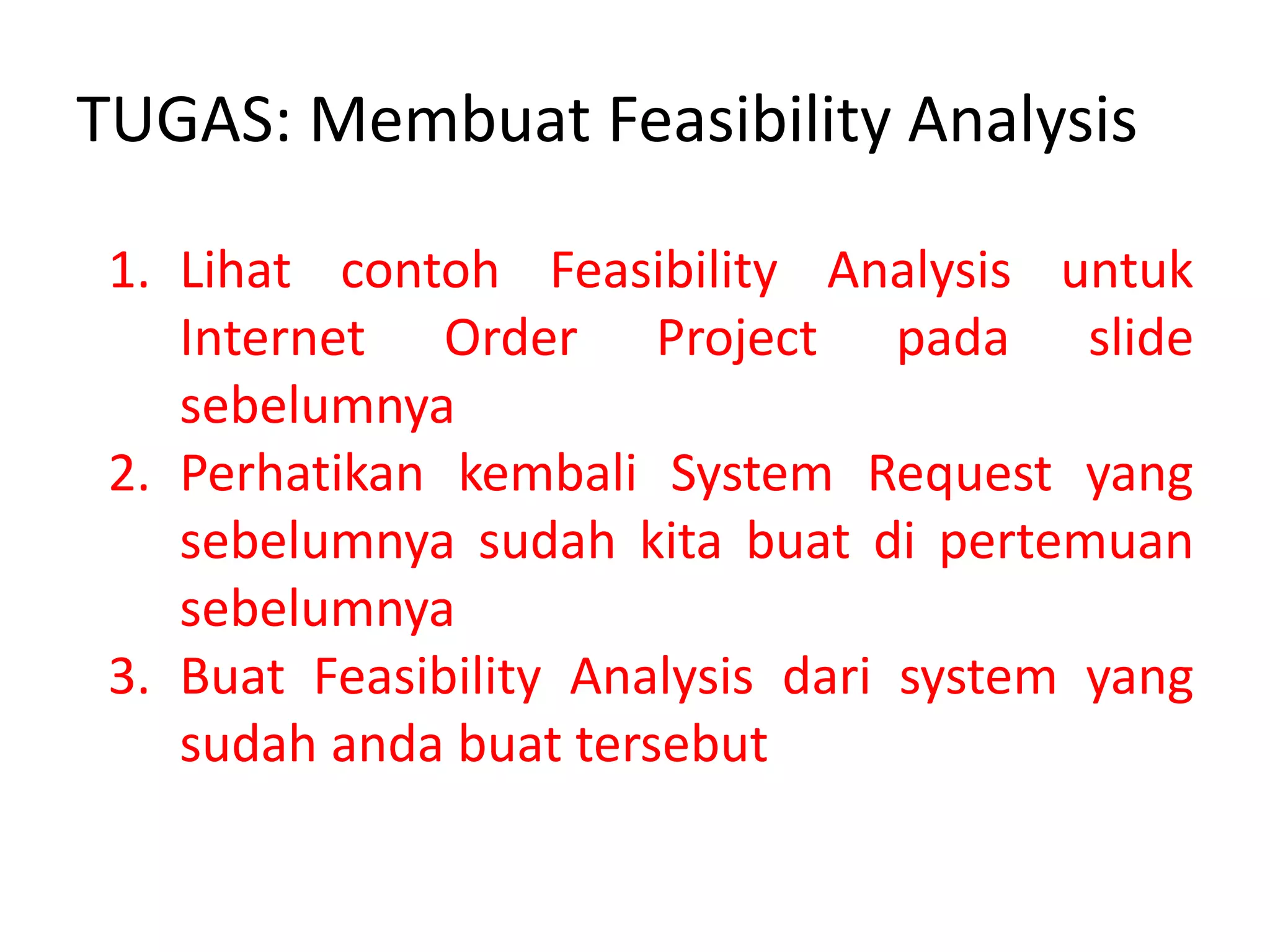 TUGAS: Membuat Feasibility Analysis
1. Lihat contoh Feasibility Analysis untuk
Internet Order Project pada slide
sebelumnya
2. Perhatikan kembali System Request yang
sebelumnya sudah kita buat di pertemuan
sebelumnya
3. Buat Feasibility Analysis dari system yang
sudah anda buat tersebut
 
