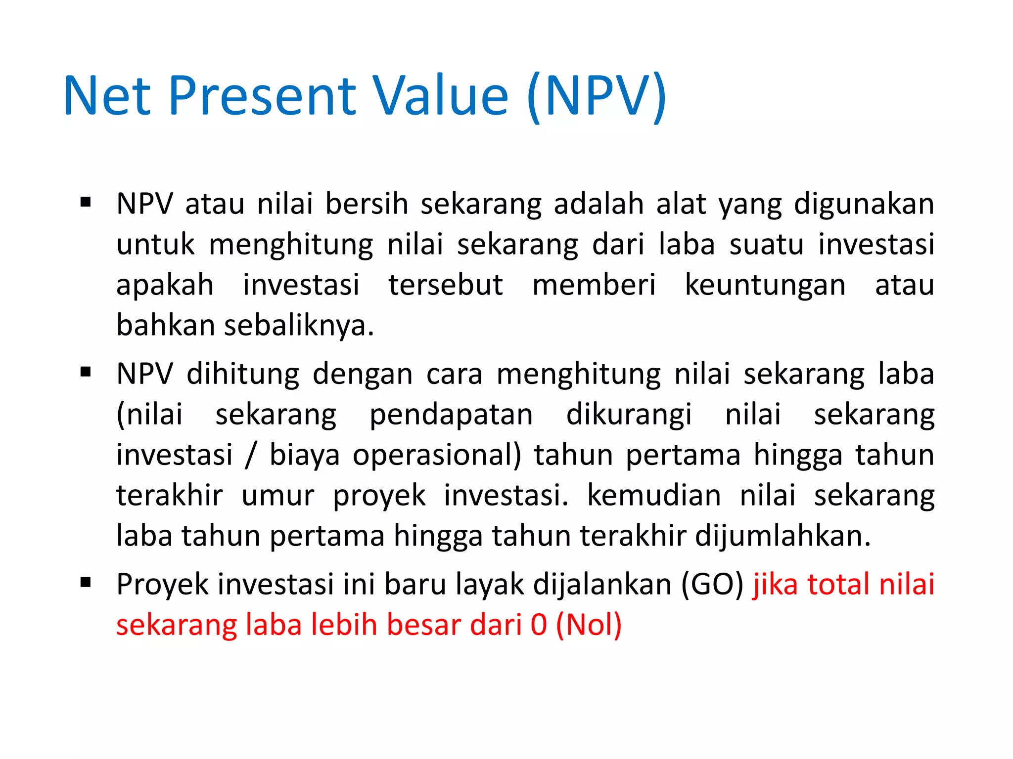 Net Present Value (NPV)
 NPV atau nilai bersih sekarang adalah alat yang digunakan
untuk menghitung nilai sekarang dari laba suatu investasi
apakah investasi tersebut memberi keuntungan atau
bahkan sebaliknya.
 NPV dihitung dengan cara menghitung nilai sekarang laba
(nilai sekarang pendapatan dikurangi nilai sekarang
investasi / biaya operasional) tahun pertama hingga tahun
terakhir umur proyek investasi. kemudian nilai sekarang
laba tahun pertama hingga tahun terakhir dijumlahkan.
 Proyek investasi ini baru layak dijalankan (GO) jika total nilai
sekarang laba lebih besar dari 0 (Nol)
 