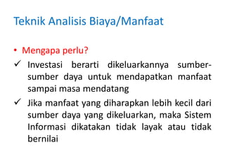 Teknik Analisis Biaya/Manfaat
• Mengapa perlu?
 Investasi berarti dikeluarkannya sumber-
sumber daya untuk mendapatkan manfaat
sampai masa mendatang
 Jika manfaat yang diharapkan lebih kecil dari
sumber daya yang dikeluarkan, maka Sistem
Informasi dikatakan tidak layak atau tidak
bernilai
 