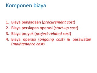 Komponen biaya
1. Biaya pengadaan (procurement cost)
2. Biaya persiapan operasi (start-up cost)
3. Biaya proyek (project-related cost)
4. Biaya operasi (ongoing cost) & perawatan
(maintenance cost)
 
